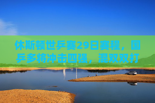 休斯顿世乒赛29日赛程,国乒多将冲击四强,混双双打迎来关键战役,休斯顿世乒赛29日,国乒多将冲击四强 混双迎关键战 休斯顿世乒赛29日赛程,国乒多将冲击四强,混双双打迎来关键战役,休斯顿世乒赛29日,国乒多将冲击四强 混双迎关键战