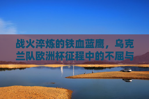 战火淬炼的铁血蓝鹰，乌克兰队欧洲杯征程中的不屈与热血