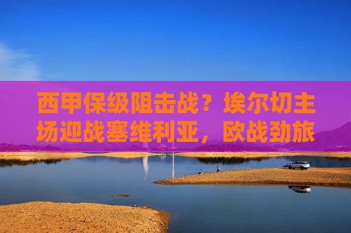 西甲保级阻击战?埃尔切主场迎战塞维利亚,欧战劲旅能否全身而退? 西甲保级阻击战?埃尔切主场迎战塞维利亚,欧战劲旅能否全身而退?
