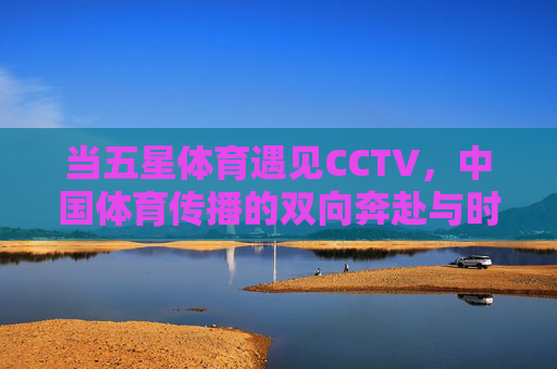 当五星体育遇见CCTV,中国体育传播的双向奔赴与时代回响,五星体育与CCTV,中国体育传播的双向奔赴与时代回响 当五星体育遇见CCTV,中国体育传播的双向奔赴与时代回响,五星体育与CCTV,中国体育传播的双向奔赴与时代回响