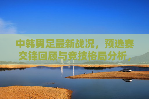 中韩男足最新战况，预选赛交锋回顾与竞技格局分析，中韩男足最新战况，预选赛交锋回顾与竞技格局分析