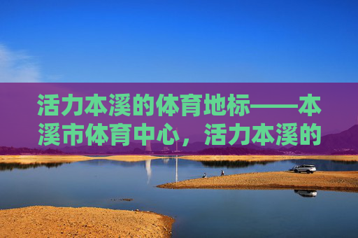 活力本溪的体育地标——本溪市体育中心，活力本溪的体育地标——本溪市体育中心