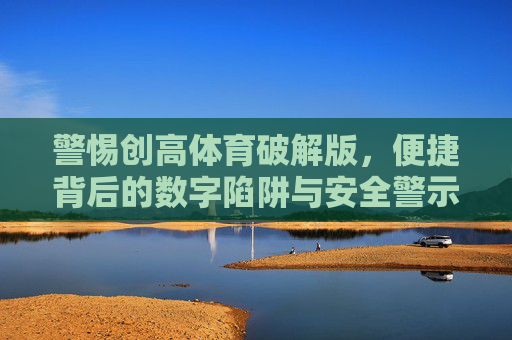 警惕创高体育破解版,便捷背后的数字陷阱与安全警示,警惕创高体育破解版,便捷背后的数字陷阱与安全警示 警惕创高体育破解版,便捷背后的数字陷阱与安全警示,警惕创高体育破解版,便捷背后的数字陷阱与安全警示