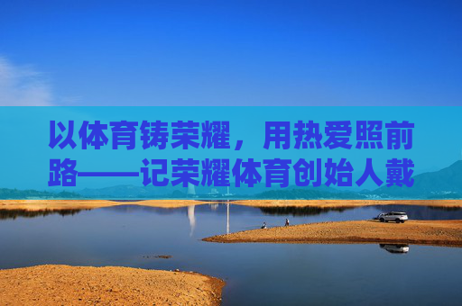 以体育铸荣耀,用热爱照前路——记荣耀体育创始人戴腾辉,戴腾辉,以体育铸荣耀,用热爱照前路 以体育铸荣耀,用热爱照前路——记荣耀体育创始人戴腾辉,戴腾辉,以体育铸荣耀,用热爱照前路