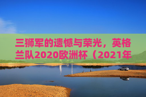 三狮军的遗憾与荣光,英格兰队2020欧洲杯(2021年举办)最终成绩回顾,三狮军的遗憾与荣光,英格兰队2020欧洲杯(2021年)成绩回顾 三狮军的遗憾与荣光,英格兰队2020欧洲杯(2021年举办)最终成绩回顾,三狮军的遗憾与荣光,英格兰队2020欧洲杯(2021年)成绩回顾