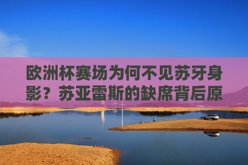 欧洲杯赛场为何不见苏牙身影？苏亚雷斯的缺席背后原因解析，苏亚雷斯缺席欧洲杯原因解析