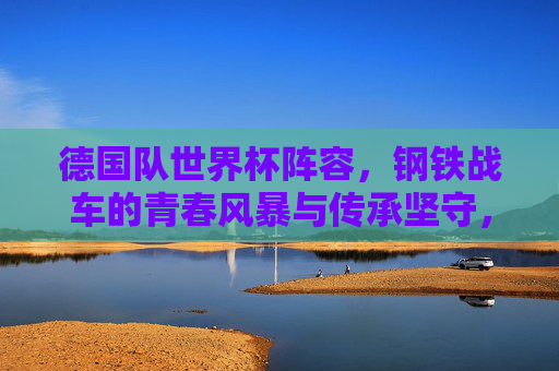 德国队世界杯阵容,钢铁战车的青春风暴与传承坚守,德国队世界杯阵容,钢铁战车的青春风暴与传承坚守 德国队世界杯阵容,钢铁战车的青春风暴与传承坚守,德国队世界杯阵容,钢铁战车的青春风暴与传承坚守