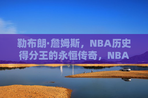 勒布朗·詹姆斯,NBA历史得分王的永恒传奇,NBA历史得分王勒布朗·詹姆斯的永恒传奇 勒布朗·詹姆斯,NBA历史得分王的永恒传奇,NBA历史得分王勒布朗·詹姆斯的永恒传奇