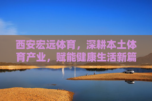 西安宏远体育，深耕本土体育产业，赋能健康生活新篇章，西安宏远体育深耕本土体育产业 赋能健康生活新篇