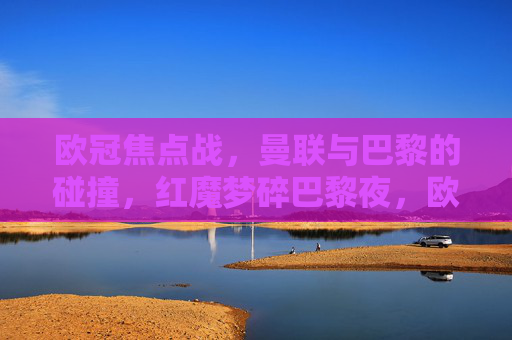 欧冠焦点战,曼联与巴黎的碰撞,红魔梦碎巴黎夜,欧冠焦点战,曼联梦碎巴黎夜 欧冠焦点战,曼联与巴黎的碰撞,红魔梦碎巴黎夜,欧冠焦点战,曼联梦碎巴黎夜
