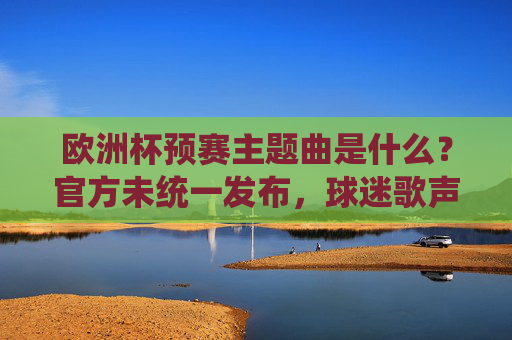 欧洲杯预赛主题曲是什么?官方未统一发布,球迷歌声成赛场独特旋律,欧洲杯预赛官方未统一主题曲,球迷歌声成赛场独特旋律 欧洲杯预赛主题曲是什么?官方未统一发布,球迷歌声成赛场独特旋律,欧洲杯预赛官方未统一主题曲,球迷歌声成赛场独特旋律