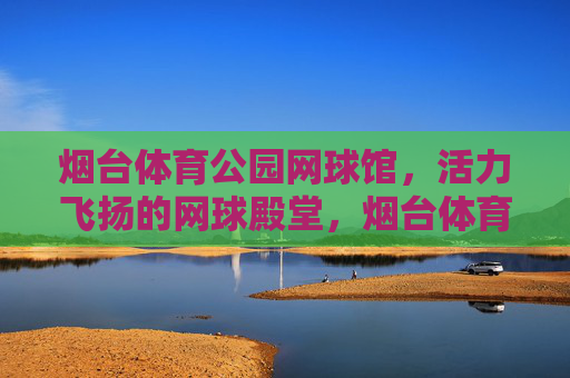 烟台体育公园网球馆,活力飞扬的网球殿堂,烟台体育公园网球馆,活力飞扬的网球殿堂 烟台体育公园网球馆,活力飞扬的网球殿堂,烟台体育公园网球馆,活力飞扬的网球殿堂