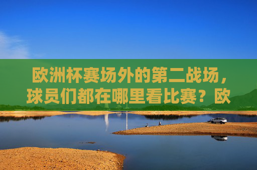 欧洲杯赛场外的第二战场,球员们都在哪里看比赛?欧洲杯赛场外的第二战场,球员看比赛 欧洲杯赛场外的第二战场,球员们都在哪里看比赛?欧洲杯赛场外的第二战场,球员看比赛