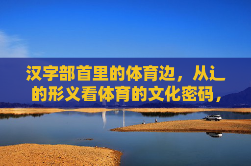 汉字部首里的体育边,从辶的形义看体育的文化密码,辶部首形义,体育文化的汉字密码 汉字部首里的体育边,从辶的形义看体育的文化密码,辶部首形义,体育文化的汉字密码