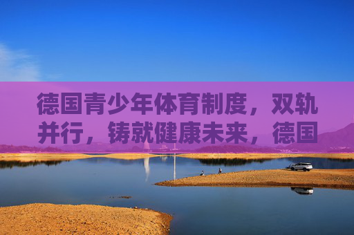 德国青少年体育制度，双轨并行，铸就健康未来，德国青少年体育双轨并行，铸就健康未来