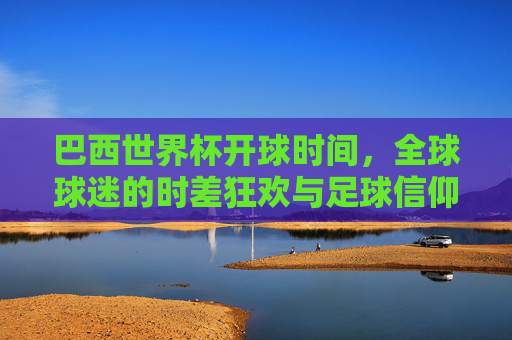巴西世界杯开球时间,全球球迷的时差狂欢与足球信仰,巴西世界杯开球,全球球迷的时差狂欢与足球信仰 巴西世界杯开球时间,全球球迷的时差狂欢与足球信仰,巴西世界杯开球,全球球迷的时差狂欢与足球信仰