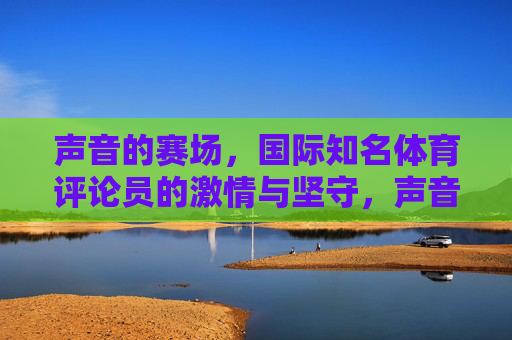 声音的赛场,国际知名体育评论员的激情与坚守,声音赛场,国际知名体育评论员的激情与坚守 声音的赛场,国际知名体育评论员的激情与坚守,声音赛场,国际知名体育评论员的激情与坚守