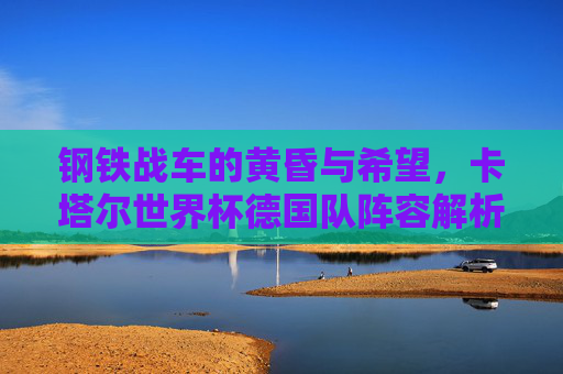 钢铁战车的黄昏与希望,卡塔尔世界杯德国队阵容解析,钢铁战车的黄昏与希望,卡塔尔世界杯德国队阵容解析 钢铁战车的黄昏与希望,卡塔尔世界杯德国队阵容解析,钢铁战车的黄昏与希望,卡塔尔世界杯德国队阵容解析