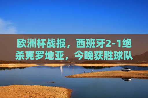 欧洲杯战报，西班牙2-1绝杀克罗地亚，今晚获胜球队诞生！欧洲杯战报，西班牙2-1绝杀克罗地亚，今晚获胜球队诞生！