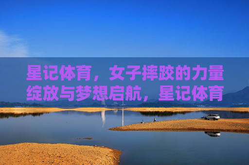 星记体育,女子摔跤的力量绽放与梦想启航,星记体育,女子摔跤的力量绽放与梦想启航 星记体育,女子摔跤的力量绽放与梦想启航,星记体育,女子摔跤的力量绽放与梦想启航
