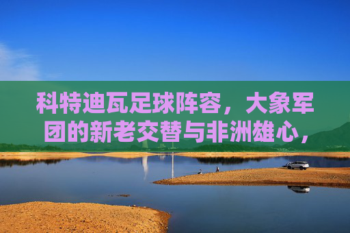 科特迪瓦足球阵容，大象军团的新老交替与非洲雄心，大象军团新老交替，剑指非洲雄心