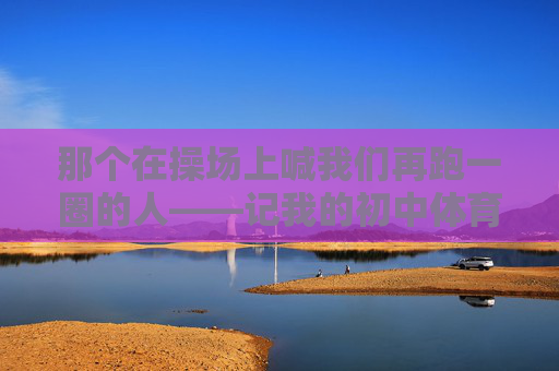 那个在操场上喊我们再跑一圈的人——记我的初中体育老师，再跑一圈，我的初中体育老师
