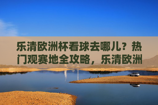 乐清欧洲杯看球去哪儿?热门观赛地全攻略,乐清欧洲杯热门观赛地攻略 乐清欧洲杯看球去哪儿?热门观赛地全攻略,乐清欧洲杯热门观赛地攻略