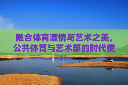 融合体育激情与艺术之美，公共体育与艺术部的时代使命与实践路径，体育艺术融合，公共体育与艺术部的时代使命与实践路径
