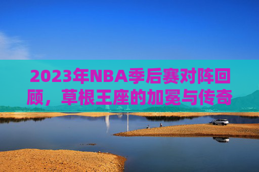 2023年NBA季后赛对阵回顾,草根王座的加冕与传奇的余晖,2023NBA季后赛,草根王座加冕与传奇余晖 2023年NBA季后赛对阵回顾,草根王座的加冕与传奇的余晖,2023NBA季后赛,草根王座加冕与传奇余晖