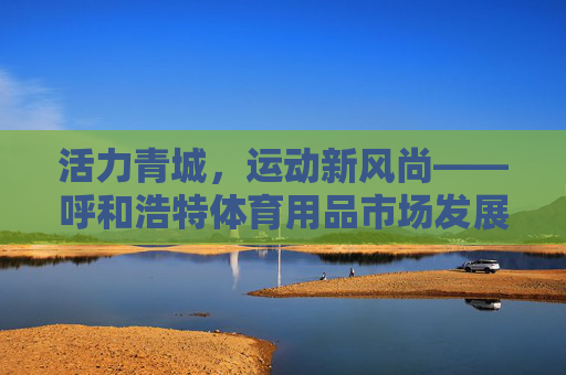 活力青城,运动新风尚——呼和浩特体育用品市场发展观察,活力青城,运动新风尚——呼和浩特体育用品市场发展观察 活力青城,运动新风尚——呼和浩特体育用品市场发展观察,活力青城,运动新风尚——呼和浩特体育用品市场发展观察
