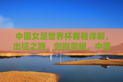 中国女足世界杯赛程详解,出征之路,剑指荣耀,中国女足世界杯出征之路,赛程详解与剑指荣耀 中国女足世界杯赛程详解,出征之路,剑指荣耀,中国女足世界杯出征之路,赛程详解与剑指荣耀