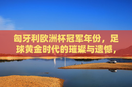 匈牙利欧洲杯冠军年份,足球黄金时代的璀璨与遗憾,匈牙利足球黄金时代,欧洲杯冠军的璀璨与遗憾 匈牙利欧洲杯冠军年份,足球黄金时代的璀璨与遗憾,匈牙利足球黄金时代,欧洲杯冠军的璀璨与遗憾