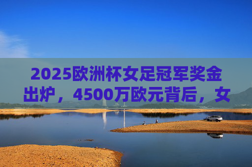 2025欧洲杯女足冠军奖金出炉，4500万欧元背后，女足运动迎来价值重塑时代，2025欧洲杯女足冠军奖金4500万欧元 女足运动迎来价值重塑