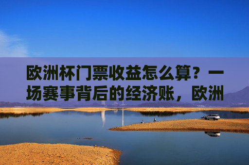 欧洲杯门票收益怎么算？一场赛事背后的经济账，欧洲杯门票收益背后的经济账