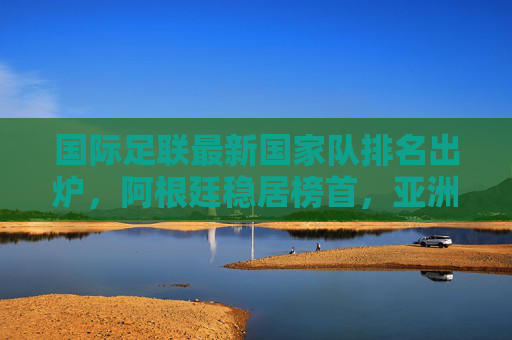 国际足联最新国家队排名出炉,阿根廷稳居榜首,亚洲格局多队上升,国际足联最新排名,阿根廷榜首 亚洲多队上升 国际足联最新国家队排名出炉,阿根廷稳居榜首,亚洲格局多队上升,国际足联最新排名,阿根廷榜首 亚洲多队上升