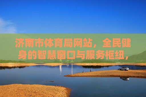 济南市体育局网站,全民健身的智慧窗口与服务枢纽,济南市体育局网站,全民健身的智慧窗口与服务枢纽 济南市体育局网站,全民健身的智慧窗口与服务枢纽,济南市体育局网站,全民健身的智慧窗口与服务枢纽