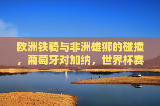 欧洲铁骑与非洲雄狮的碰撞,葡萄牙对加纳,世界杯赛场上的激情与宿命,欧洲铁骑对决非洲雄狮,世界杯葡萄牙对加纳的激情宿命 欧洲铁骑与非洲雄狮的碰撞,葡萄牙对加纳,世界杯赛场上的激情与宿命,欧洲铁骑对决非洲雄狮,世界杯葡萄牙对加纳的激情宿命