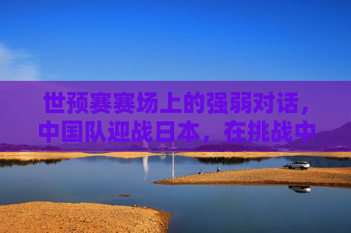 世预赛赛场上的强弱对话，中国队迎战日本，在挑战中寻找前行的力量，世预赛强弱对话，中国队迎战日本，挑战中寻前行力量