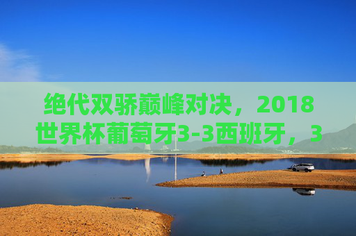 绝代双骄巅峰对决,2018世界杯葡萄牙3-3西班牙,3:3神战永载史册,2018世界杯绝代双骄巅峰对决,葡萄牙3-3西班牙神战永载史册 绝代双骄巅峰对决,2018世界杯葡萄牙3-3西班牙,3:3神战永载史册,2018世界杯绝代双骄巅峰对决,葡萄牙3-3西班牙神战永载史册