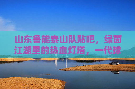 山东鲁能泰山队贴吧,绿茵江湖里的热血灯塔,一代球迷的青春记忆,绿茵江湖热血灯塔,鲁能泰山贴吧里的青春记忆 山东鲁能泰山队贴吧,绿茵江湖里的热血灯塔,一代球迷的青春记忆,绿茵江湖热血灯塔,鲁能泰山贴吧里的青春记忆