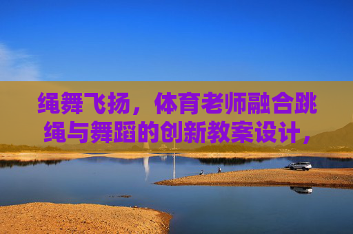 绳舞飞扬,体育老师融合跳绳与舞蹈的创新教案设计,绳舞飞扬,体育老师融合跳绳与舞蹈的创新教案设计 绳舞飞扬,体育老师融合跳绳与舞蹈的创新教案设计,绳舞飞扬,体育老师融合跳绳与舞蹈的创新教案设计