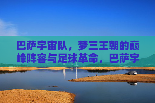 巴萨宇宙队,梦三王朝的巅峰阵容与足球革命,巴萨宇宙队,梦三王朝的巅峰阵容与足球革命 巴萨宇宙队,梦三王朝的巅峰阵容与足球革命,巴萨宇宙队,梦三王朝的巅峰阵容与足球革命