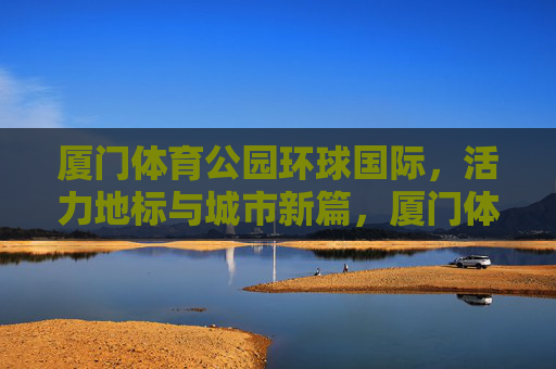 厦门体育公园环球国际,活力地标与城市新篇,厦门体育公园环球国际,活力地标与城市新篇 厦门体育公园环球国际,活力地标与城市新篇,厦门体育公园环球国际,活力地标与城市新篇