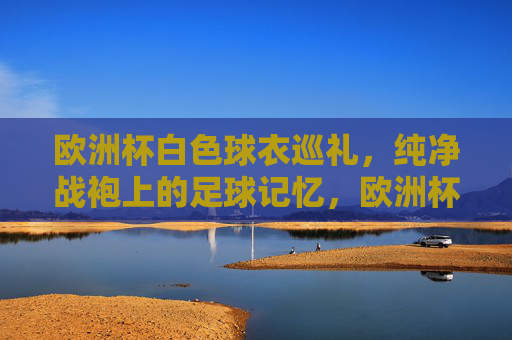 欧洲杯白色球衣巡礼,纯净战袍上的足球记忆,欧洲杯白色球衣巡礼,纯净战袍上的足球记忆 欧洲杯白色球衣巡礼,纯净战袍上的足球记忆,欧洲杯白色球衣巡礼,纯净战袍上的足球记忆