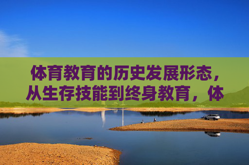 体育教育的历史发展形态,从生存技能到终身教育,体育教育的历史发展,从生存技能到终身教育 体育教育的历史发展形态,从生存技能到终身教育,体育教育的历史发展,从生存技能到终身教育