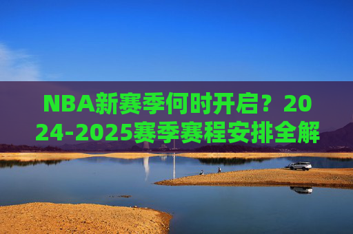 NBA新赛季何时开启？2024-2025赛季赛程安排全解析，2024-2025赛季NBA赛程安排全解析，新赛季开启时间及赛程详解