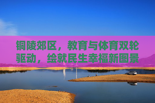 铜陵郊区，教育与体育双轮驱动，绘就民生幸福新图景，铜陵郊区，教育与体育双轮驱动 绘就民生幸福新图景