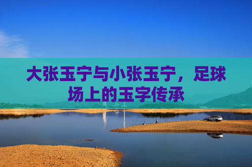 大张玉宁与小张玉宁,足球场上的玉字传承 大张玉宁与小张玉宁,足球场上的玉字传承