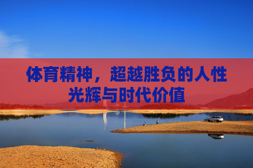 体育精神,超越胜负的人性光辉与时代价值 体育精神,超越胜负的人性光辉与时代价值