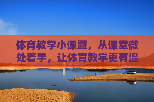 体育教学小课题，从课堂微处着手，让体育教学更有温度与实效
